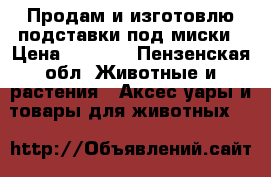 Продам и изготовлю подставки под миски › Цена ­ 2 500 - Пензенская обл. Животные и растения » Аксесcуары и товары для животных   
